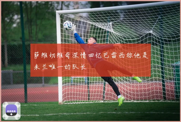 萨维切维奇深情回忆巴雷西称他是米兰唯一的队长