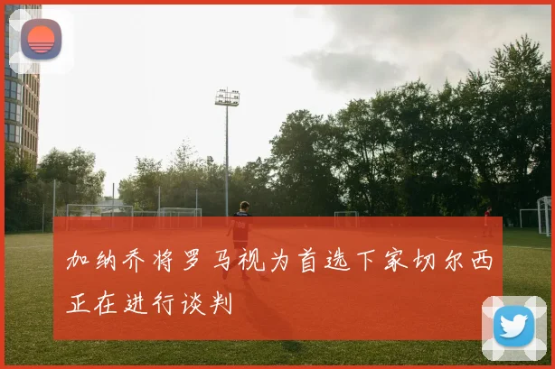 加纳乔将罗马视为首选下家切尔西正在进行谈判