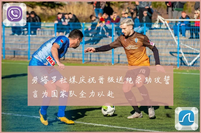 劳塔罗社媒庆祝晋级送绝杀助攻誓言为国家队全力以赴
