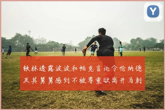 铁林透露波波和帕克言论令伦纳德及其舅舅感到不被尊重欲离开马刺