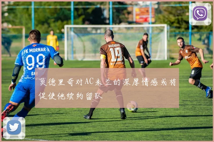 莫德里奇对AC米兰的深厚情感或将促使他续约留队