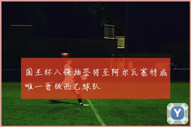 国王杯八强抽签将至阿尔瓦塞特成唯一晋级西乙球队