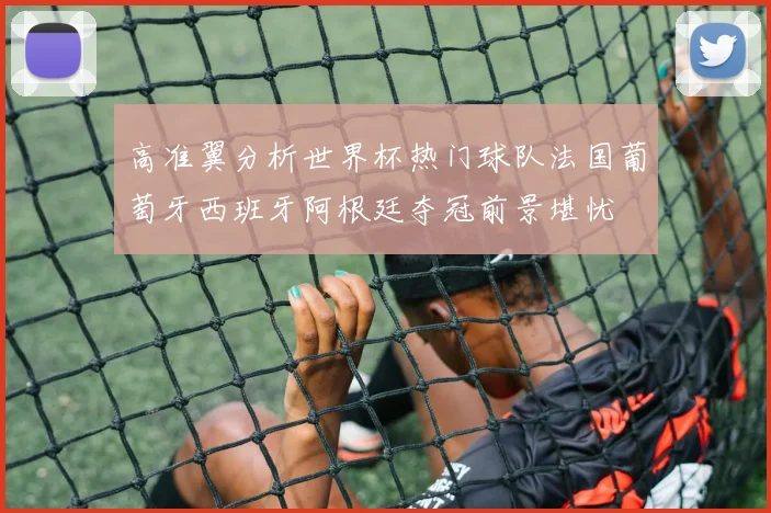高准翼分析世界杯热门球队法国葡萄牙西班牙阿根廷夺冠前景堪忧