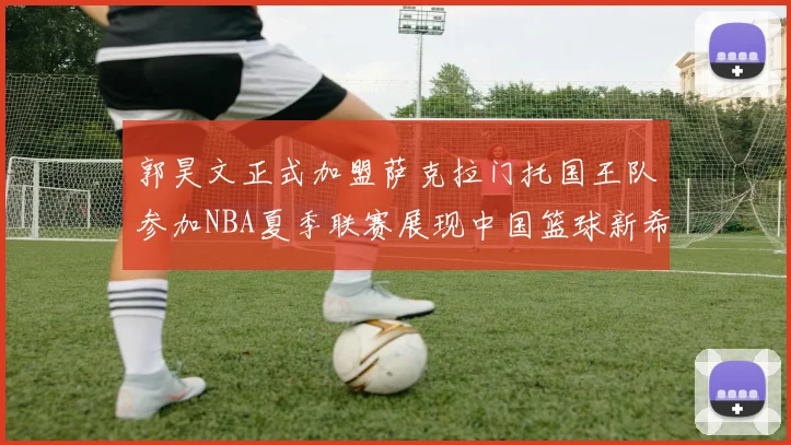 郭昊文正式加盟萨克拉门托国王队参加NBA夏季联赛展现中国篮球新希望
