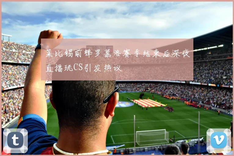 莱比锡前锋罗慕洛赛季结束后深夜直播玩CS引发热议