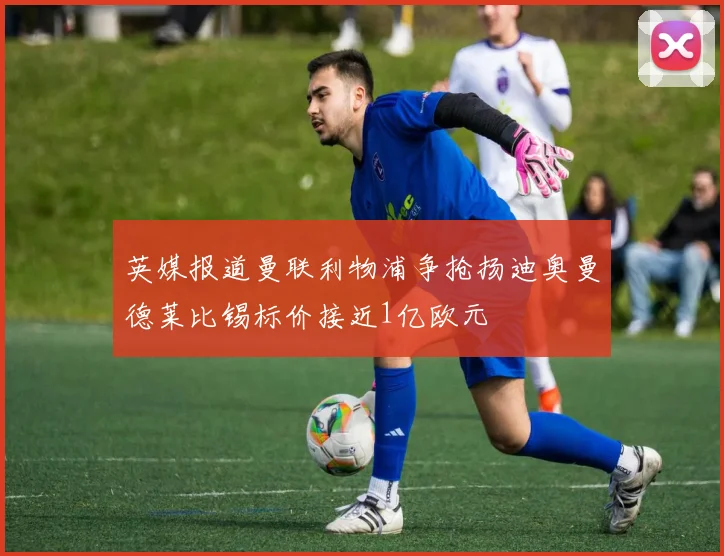 英媒报道曼联利物浦争抢扬迪奥曼德莱比锡标价接近1亿欧元