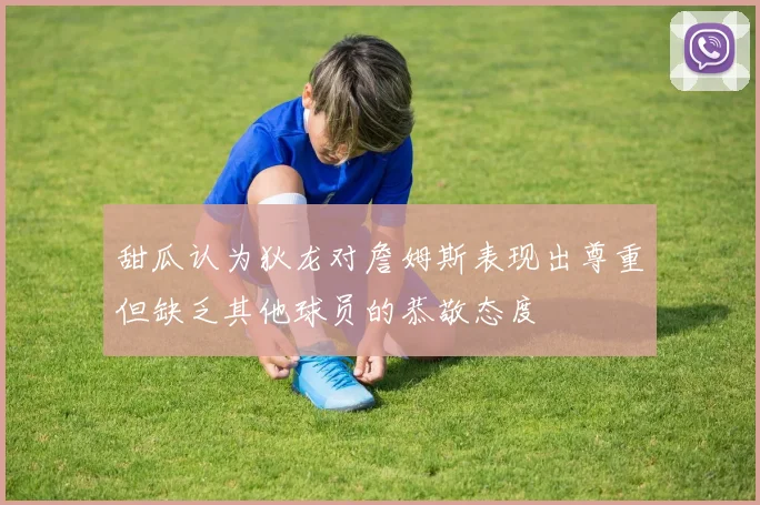 甜瓜认为狄龙对詹姆斯表现出尊重但缺乏其他球员的恭敬态度