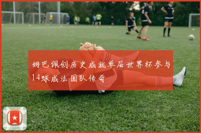 姆巴佩创历史成就单届世界杯参与14球成法国队传奇