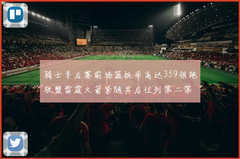 骑士季后赛前场篮板率高达359领跑联盟雷霆火箭紧随其后位列第二第三