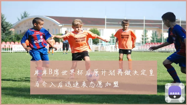 库库B席世界杯后原计划再做决定皇马介入后迅速表态愿加盟