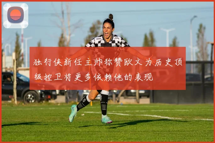 独行侠新任主帅称赞欧文为历史顶级控卫将更多依赖他的表现