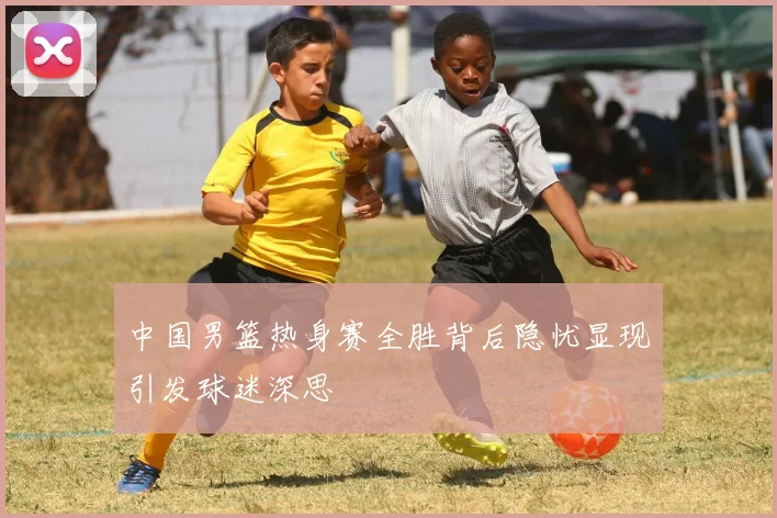 中国男篮热身赛全胜背后隐忧显现引发球迷深思