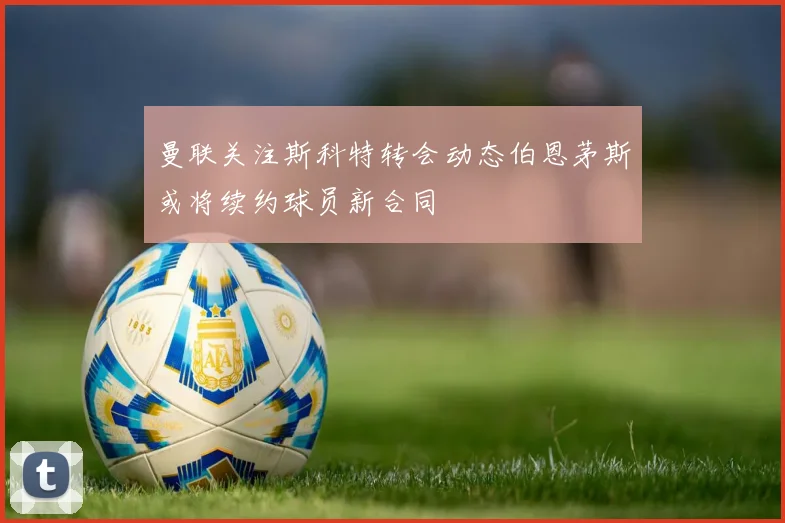 曼联关注斯科特转会动态伯恩茅斯或将续约球员新合同
