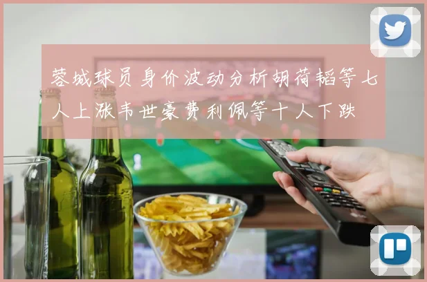 蓉城球员身价波动分析胡荷韬等七人上涨韦世豪费利佩等十人下跌