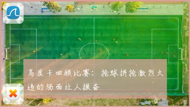 乌度卡回顾比赛：抢球拼抢激烈久违的场面让人振奋