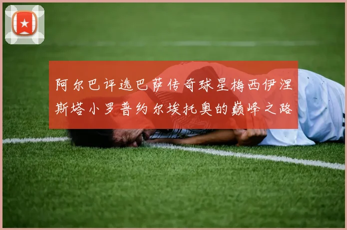 阿尔巴评选巴萨传奇球星梅西伊涅斯塔小罗普约尔埃托奥的巅峰之路