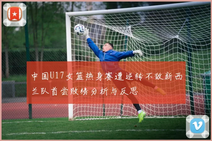 中国U17女篮热身赛遭逆转不敌新西兰队首尝败绩分析与反思