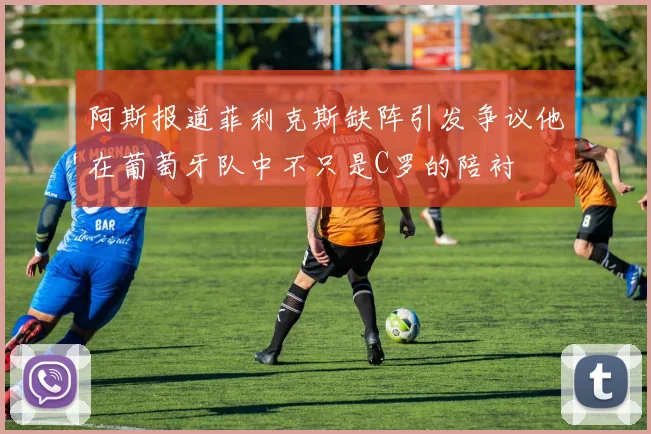 阿斯报道菲利克斯缺阵引发争议他在葡萄牙队中不只是C罗的陪衬