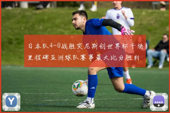 日本队4-0战胜突尼斯创世界杯千场里程碑亚洲球队赛事最大比分胜利