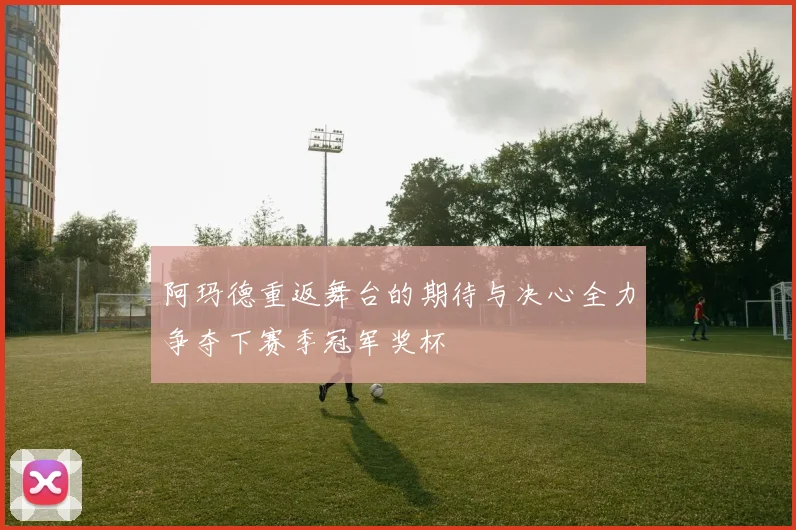 阿玛德重返舞台的期待与决心全力争夺下赛季冠军奖杯