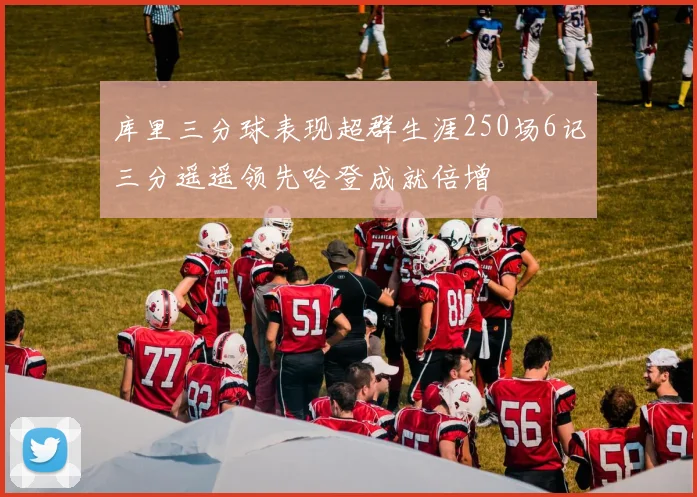 库里三分球表现超群生涯250场6记三分遥遥领先哈登成就倍增
