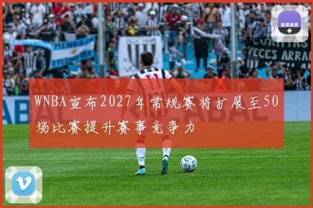 WNBA宣布2027年常规赛将扩展至50场比赛提升赛事竞争力