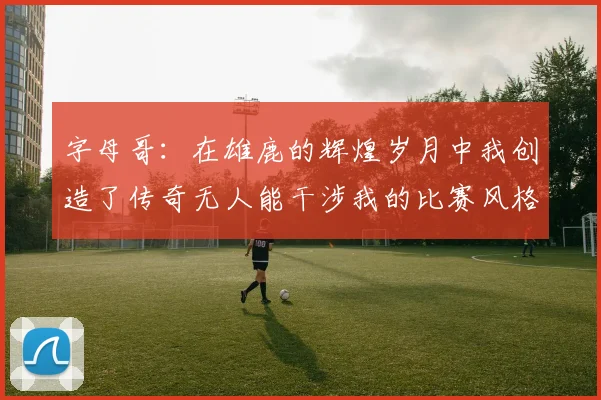 字母哥：在雄鹿的辉煌岁月中我创造了传奇无人能干涉我的比赛风格